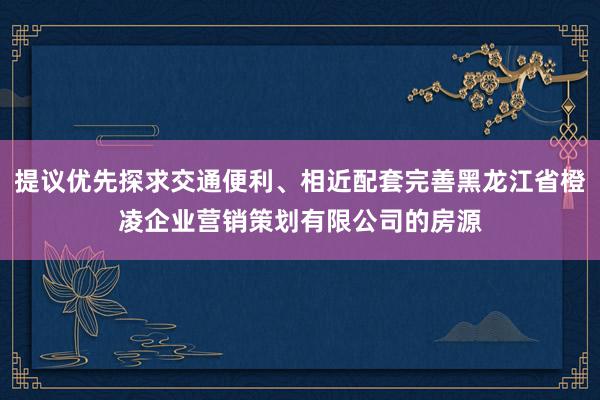 提议优先探求交通便利、相近配套完善黑龙江省橙凌企业营销策划有限公司的房源