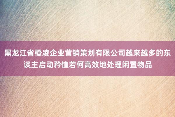 黑龙江省橙凌企业营销策划有限公司越来越多的东谈主启动矜恤若何高效地处理闲置物品